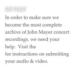 Got FILES?
In order to make sure we become the most complete archive of John Mayer concert recordings, we need your help.  Visit the Upload Page for instructions on submitting your audio & video.